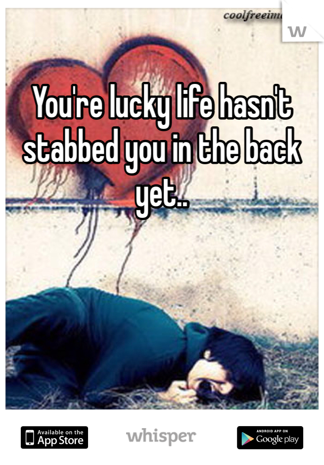 You're lucky life hasn't stabbed you in the back yet..