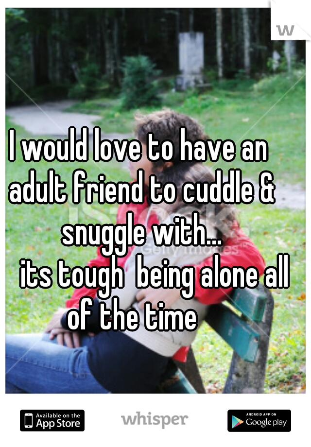 I would love to have an adult friend to cuddle & snuggle with...
     its tough  being alone all of the time   