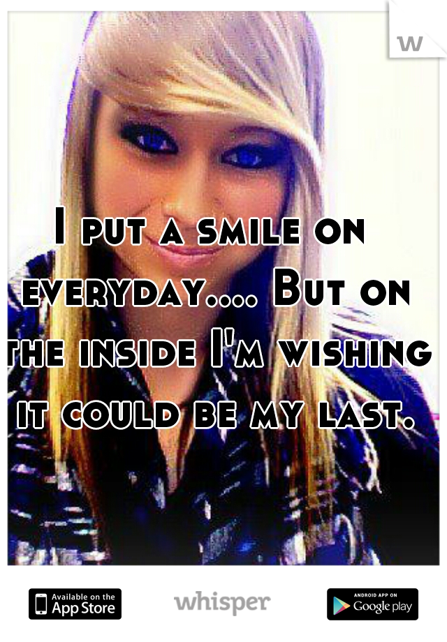 I put a smile on everyday.... But on the inside I'm wishing it could be my last.