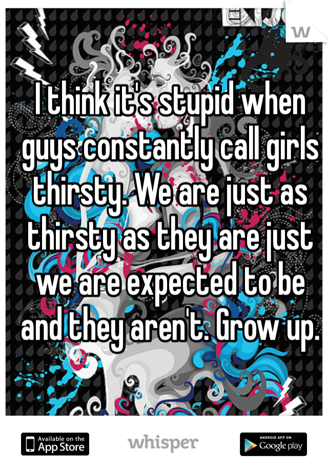 I think it's stupid when guys constantly call girls thirsty. We are just as thirsty as they are just we are expected to be and they aren't. Grow up.