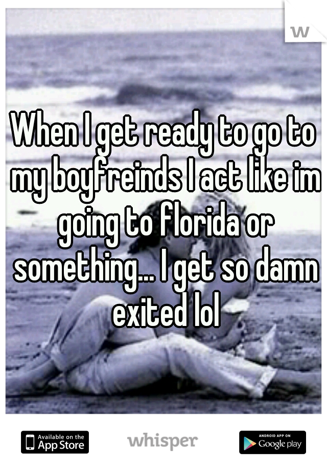 When I get ready to go to my boyfreinds I act like im going to florida or something... I get so damn exited lol