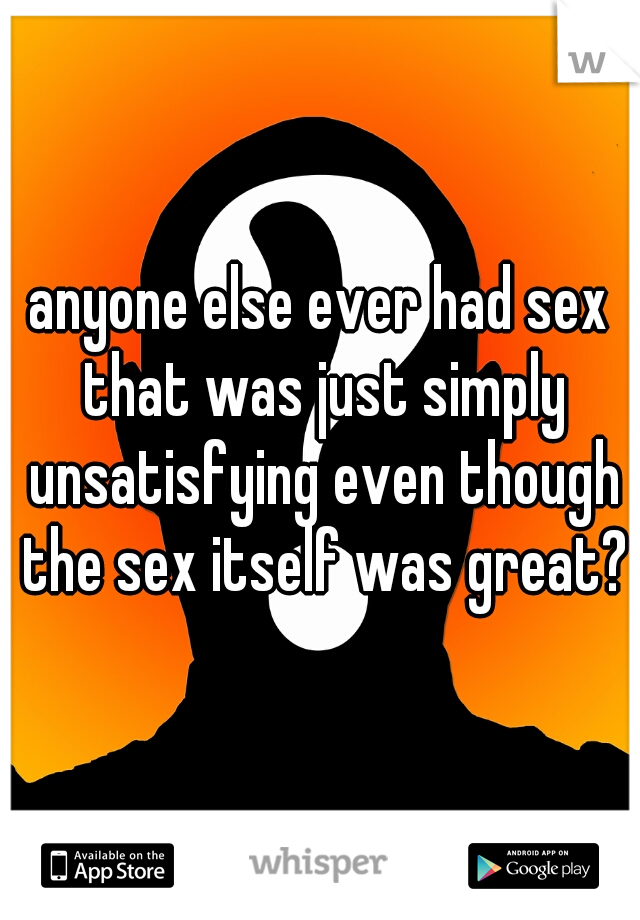 anyone else ever had sex that was just simply unsatisfying even though the sex itself was great?