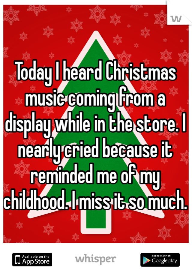 Today I heard Christmas music coming from a display while in the store. I nearly cried because it reminded me of my childhood. I miss it so much.