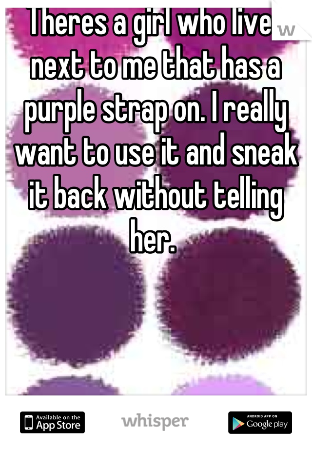 Theres a girl who lives next to me that has a purple strap on. I really want to use it and sneak it back without telling her. 