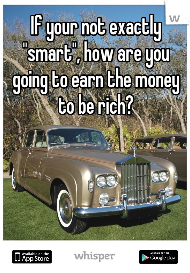 If your not exactly "smart", how are you going to earn the money to be rich?