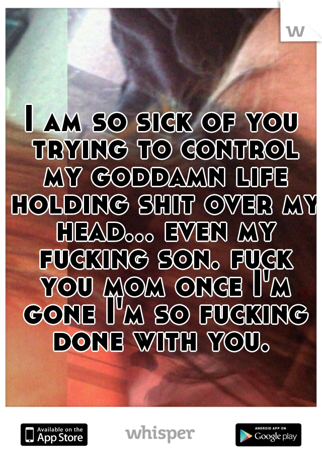 I am so sick of you trying to control my goddamn life holding shit over my head... even my fucking son. fuck you mom once I'm gone I'm so fucking done with you. 