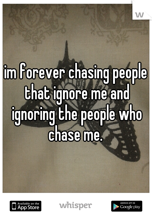 im forever chasing people that ignore me and ignoring the people who chase me. 