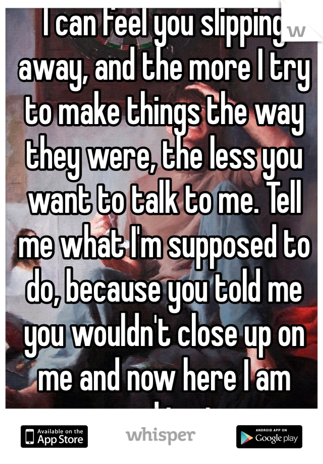 I can feel you slipping away, and the more I try to make things the way they were, the less you want to talk to me. Tell me what I'm supposed to do, because you told me you wouldn't close up on me and now here I am open and in pieces. 