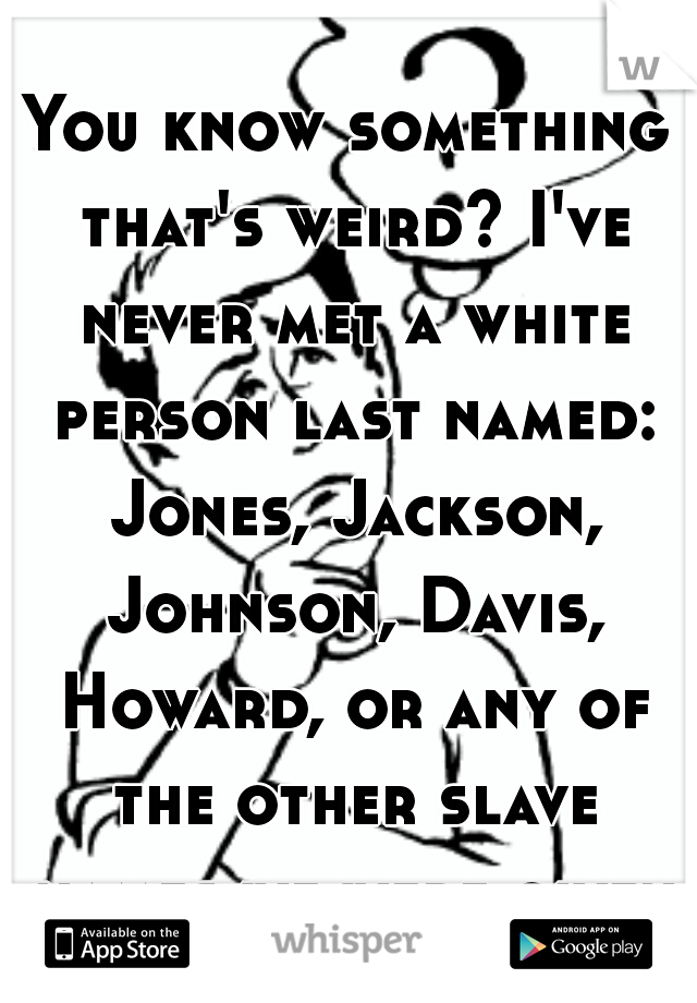 You know something that's weird? I've never met a white person last named: Jones, Jackson, Johnson, Davis, Howard, or any of the other slave names we were given