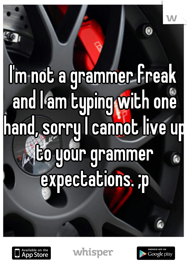 I'm not a grammer freak and I am typing with one hand, sorry I cannot live up to your grammer expectations. ;p