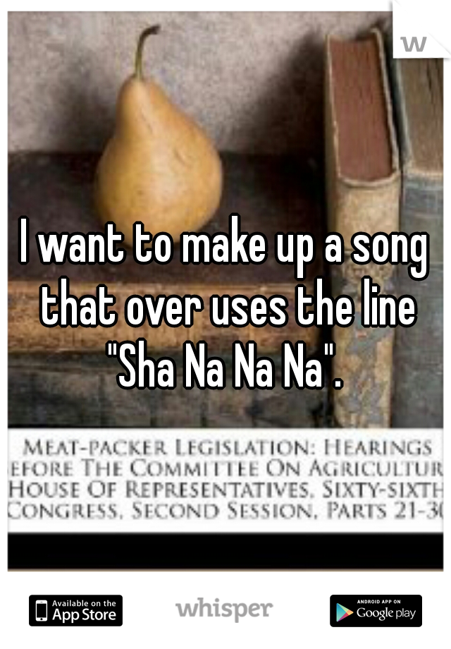 I want to make up a song that over uses the line "Sha Na Na Na". 