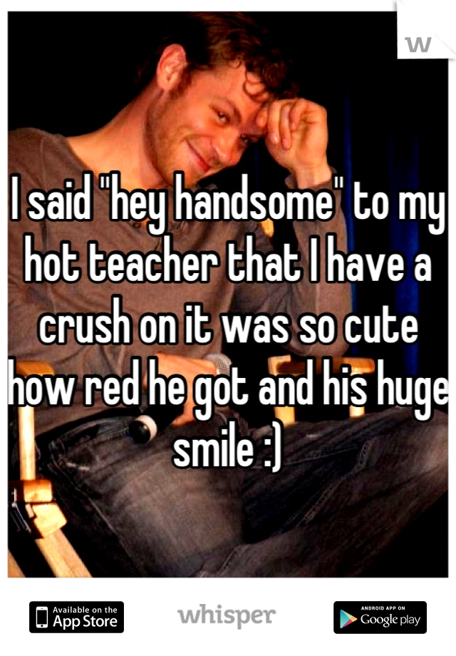 I said "hey handsome" to my hot teacher that I have a crush on it was so cute how red he got and his huge smile :)