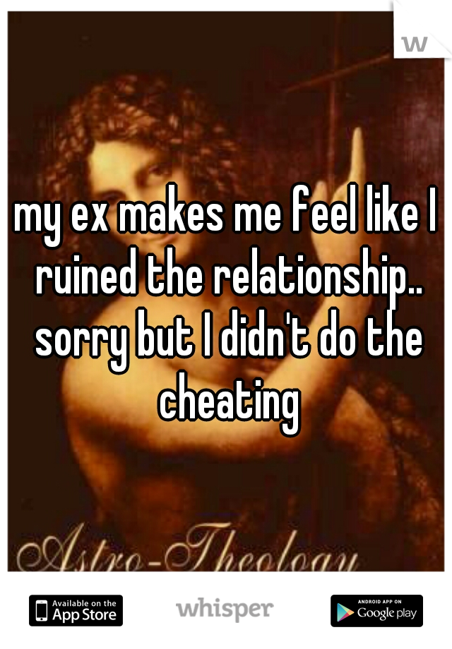 my ex makes me feel like I ruined the relationship.. sorry but I didn't do the cheating