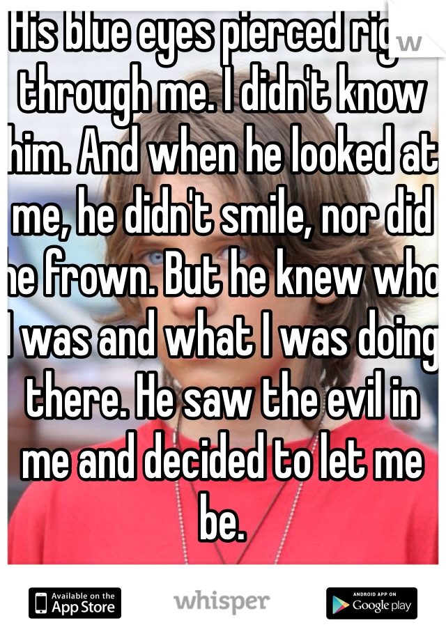 His blue eyes pierced right through me. I didn't know him. And when he looked at me, he didn't smile, nor did he frown. But he knew who I was and what I was doing there. He saw the evil in me and decided to let me be. 