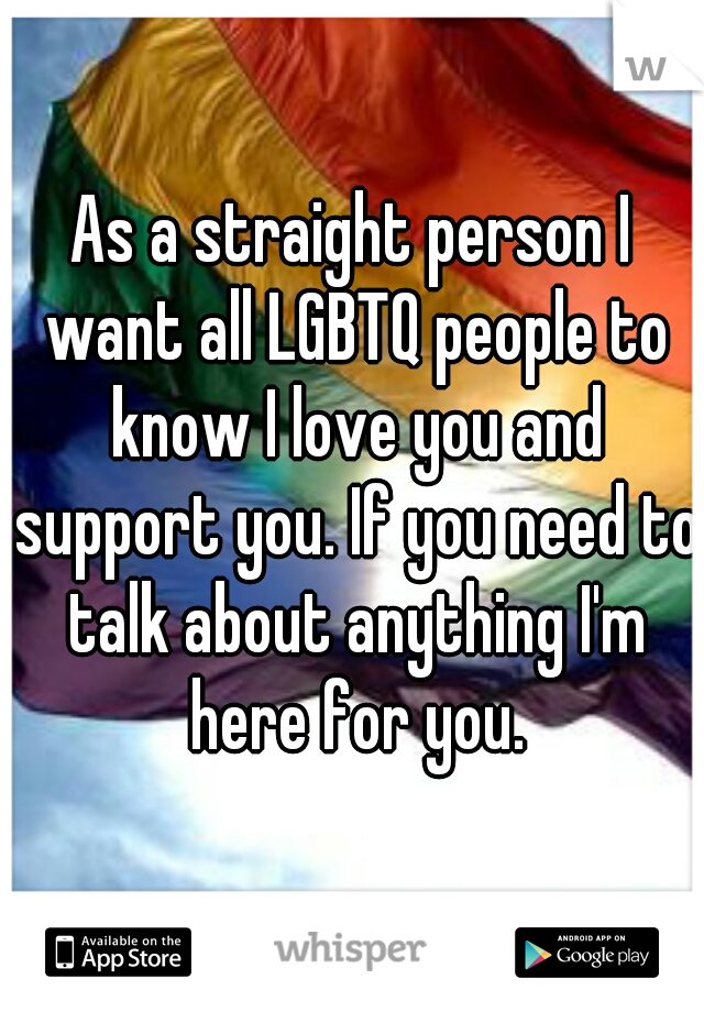 As a straight person I want all LGBTQ people to know I love you and support you. If you need to talk about anything I'm here for you.