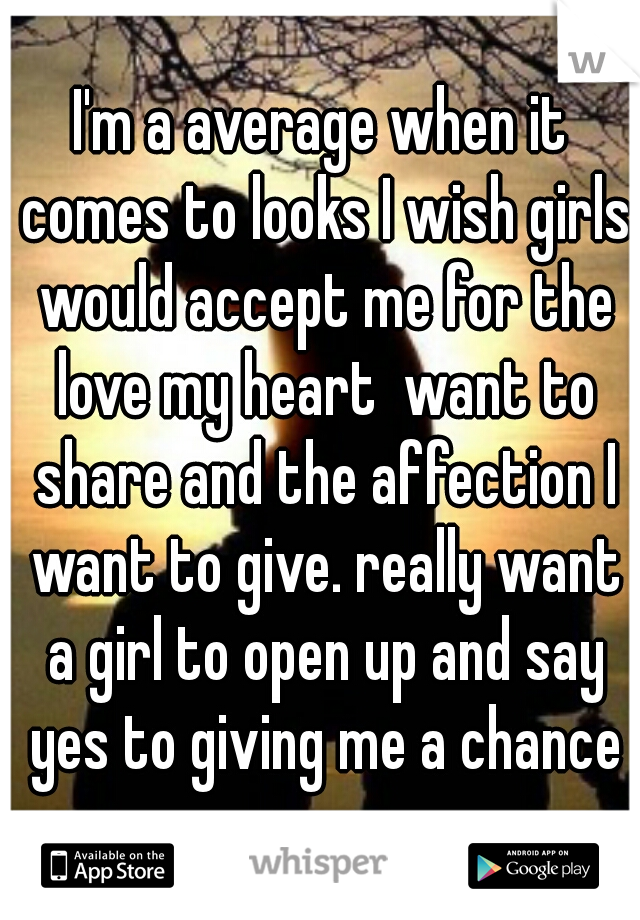 I'm a average when it comes to looks I wish girls would accept me for the love my heart  want to share and the affection I want to give. really want a girl to open up and say yes to giving me a chance