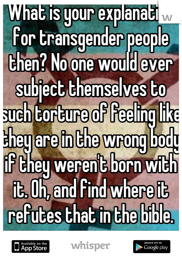 What is your explanation for transgender people then? No one would ever subject themselves to such torture of feeling like they are in the wrong body if they weren't born with it. Oh, and find where it refutes that in the bible.