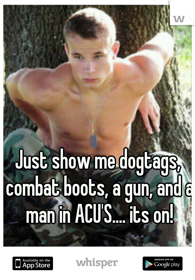 Just show me dogtags, combat boots, a gun, and a man in ACU'S.... its on!