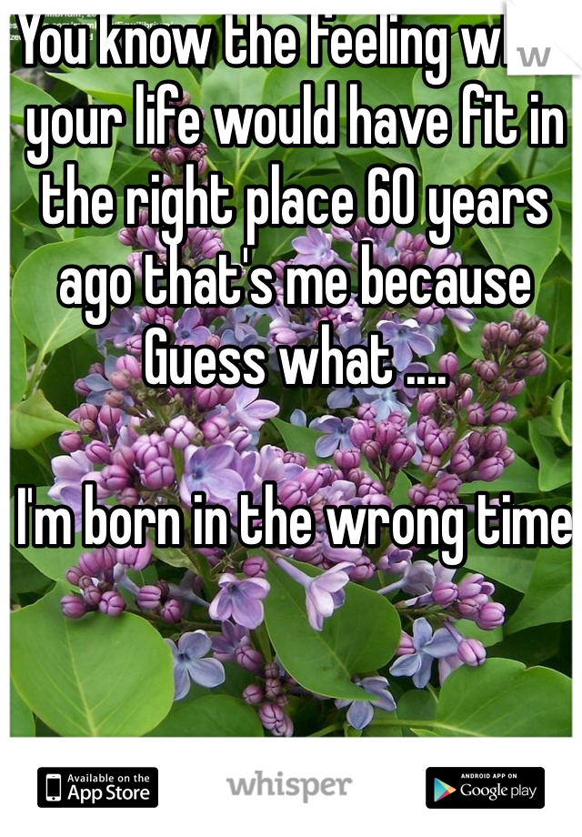 You know the feeling when your life would have fit in the right place 60 years ago that's me because
Guess what ....

I'm born in the wrong time 