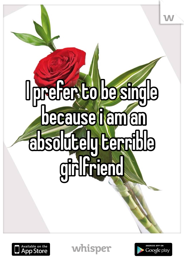 I prefer to be single
 because i am an absolutely terrible girlfriend 