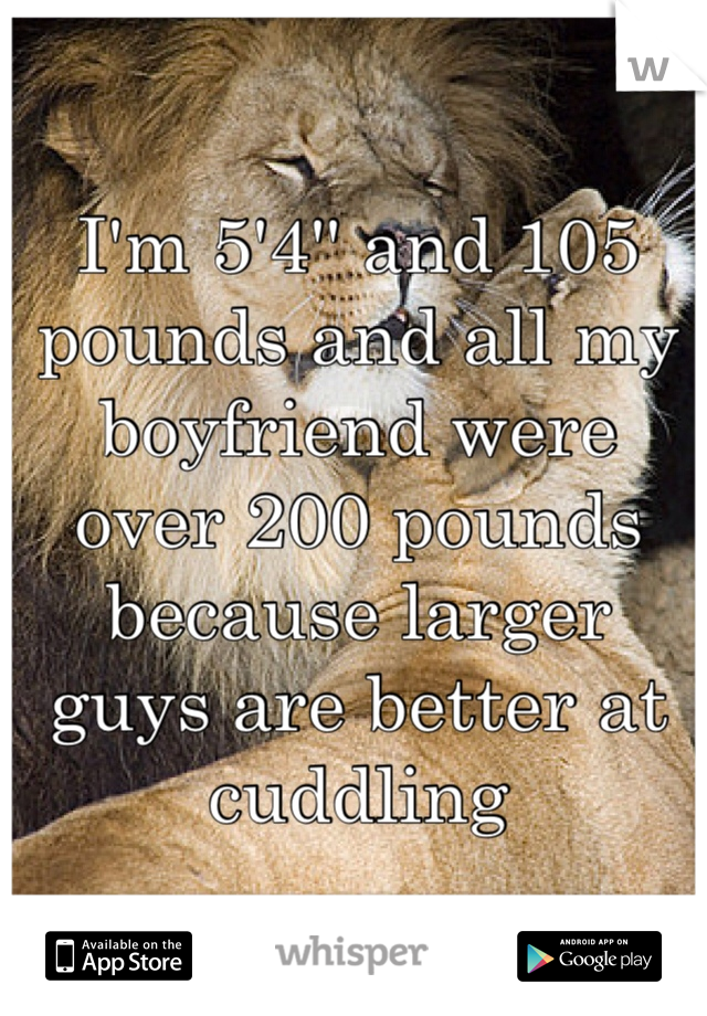 I'm 5'4'' and 105 pounds and all my boyfriend were over 200 pounds because larger guys are better at cuddling 