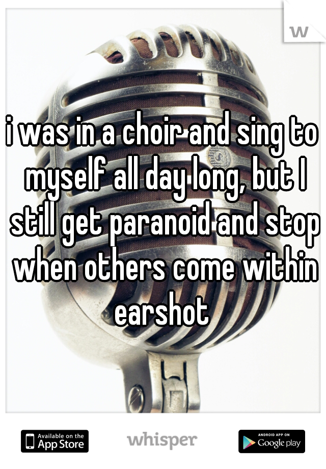 i was in a choir and sing to myself all day long, but I still get paranoid and stop when others come within earshot 