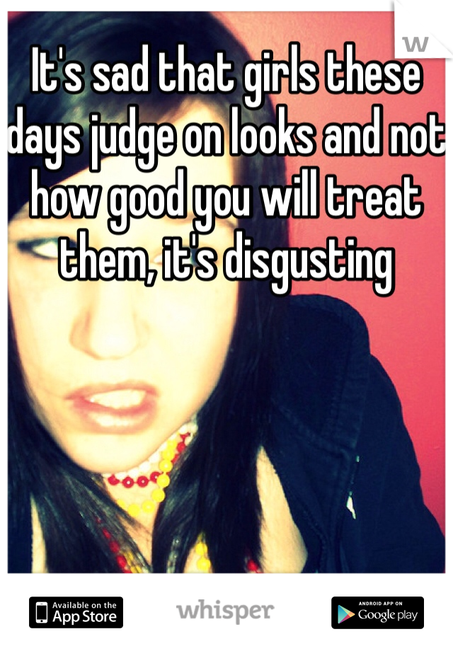 It's sad that girls these days judge on looks and not how good you will treat them, it's disgusting