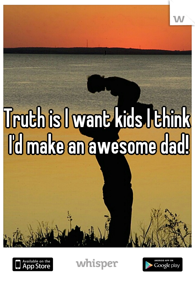 Truth is I want kids I think I'd make an awesome dad!