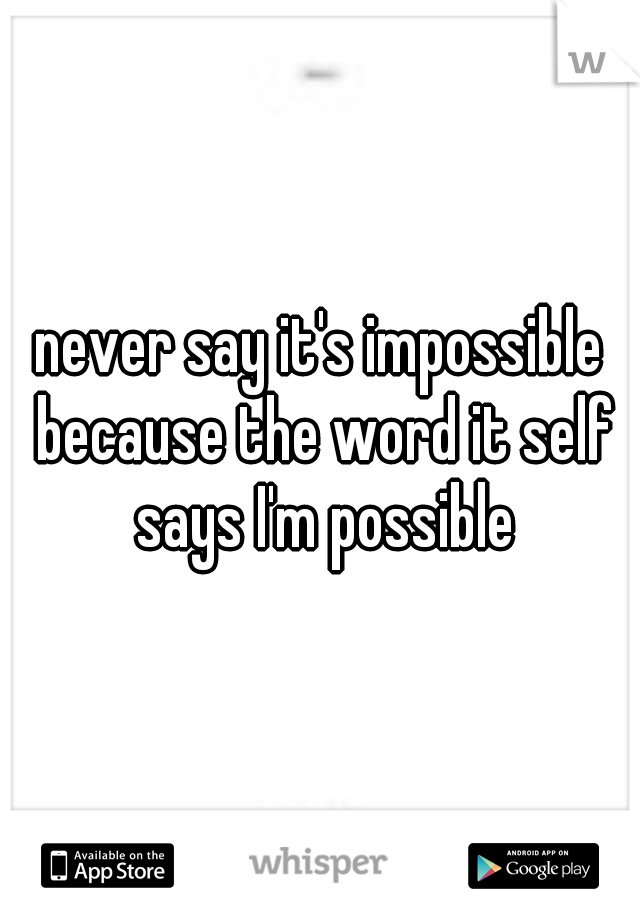 never say it's impossible because the word it self says I'm possible