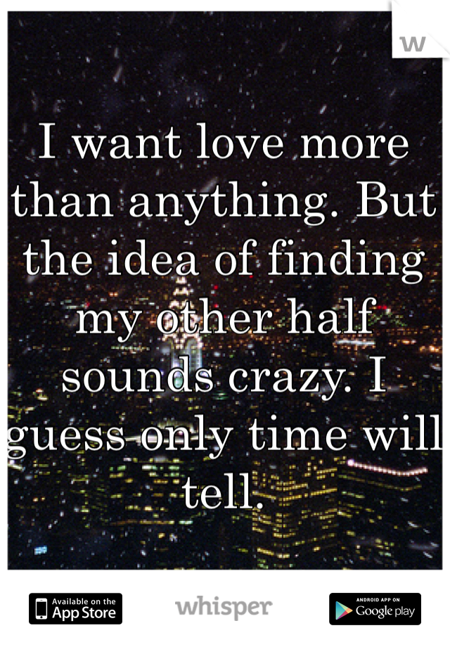 I want love more than anything. But the idea of finding my other half sounds crazy. I guess only time will tell.