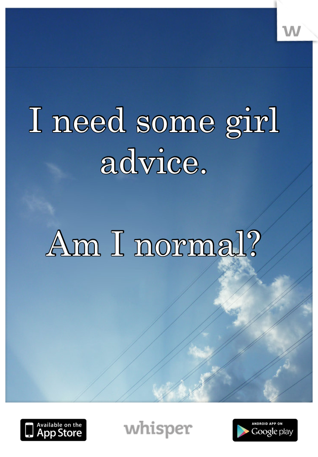 I need some girl advice. 

Am I normal? 