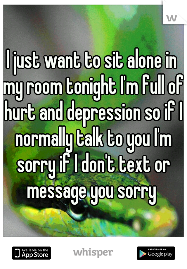 I just want to sit alone in my room tonight I'm full of hurt and depression so if I normally talk to you I'm sorry if I don't text or message you sorry 