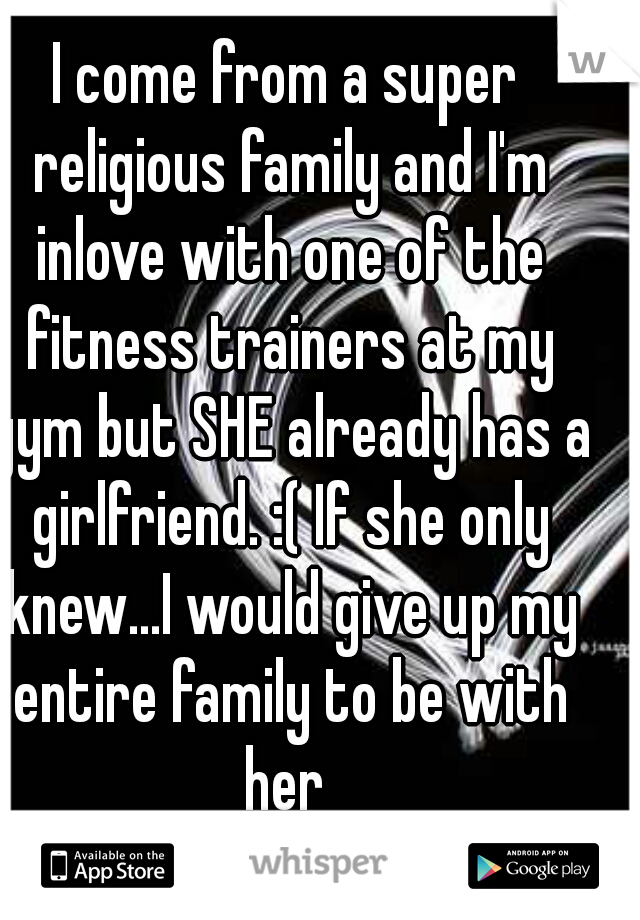 I come from a super religious family and I'm inlove with one of the fitness trainers at my gym but SHE already has a girlfriend. :( If she only knew...I would give up my entire family to be with her 