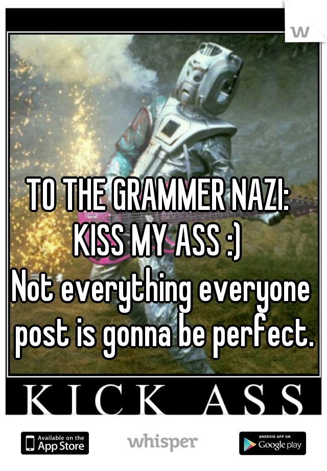 TO THE GRAMMER NAZI: 
KISS MY ASS :) 
Not everything everyone post is gonna be perfect.