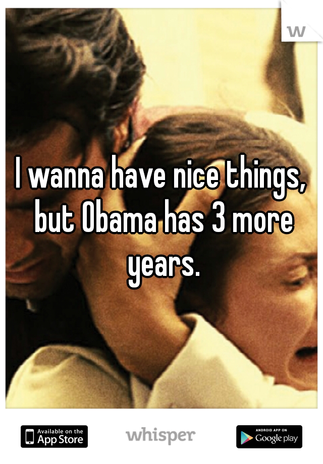 I wanna have nice things, but Obama has 3 more years.