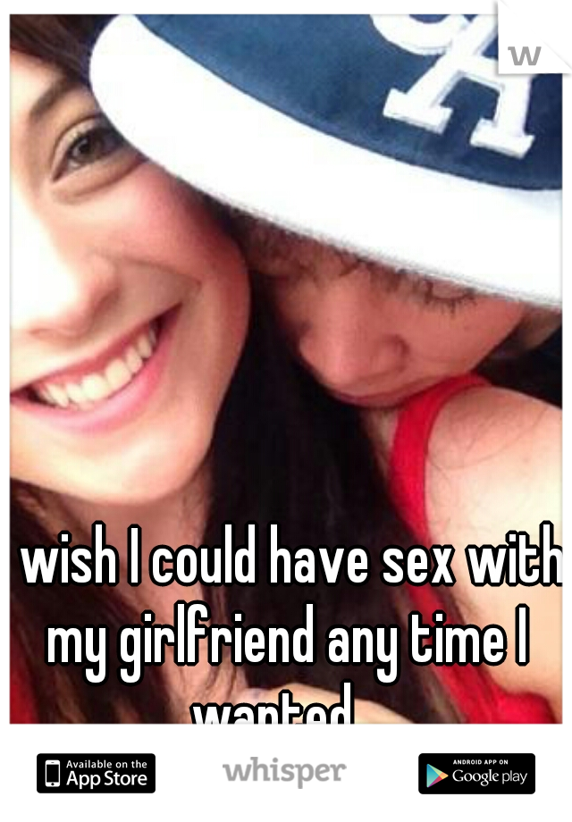 I wish I could have sex with my girlfriend any time I wanted...