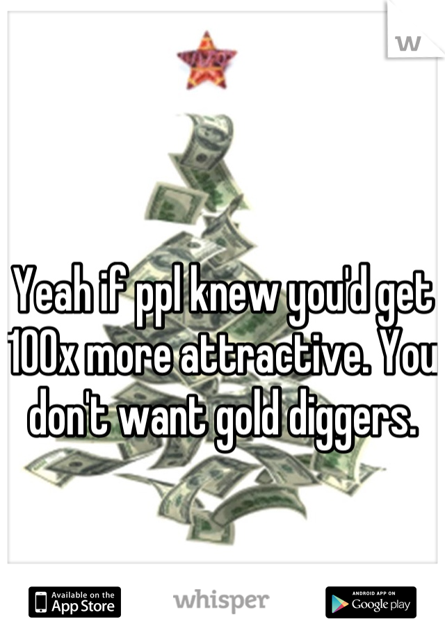 Yeah if ppl knew you'd get 100x more attractive. You don't want gold diggers. 