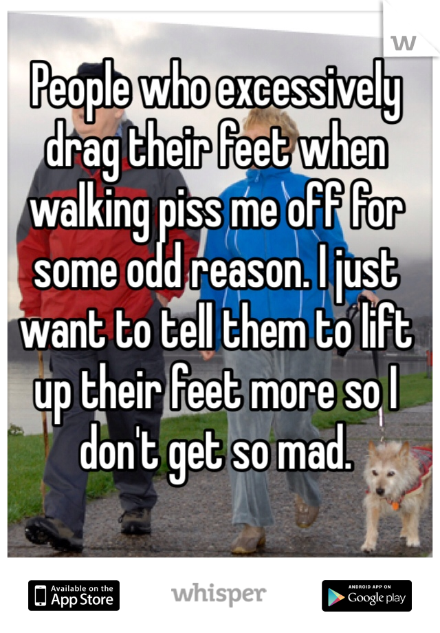 People who excessively drag their feet when walking piss me off for some odd reason. I just want to tell them to lift up their feet more so I don't get so mad.