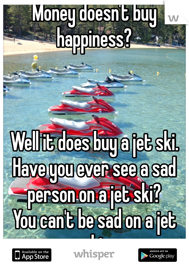 Money doesn't buy 
happiness?



Well it does buy a jet ski.
Have you ever see a sad
person on a jet ski?
You can't be sad on a jet
ski.