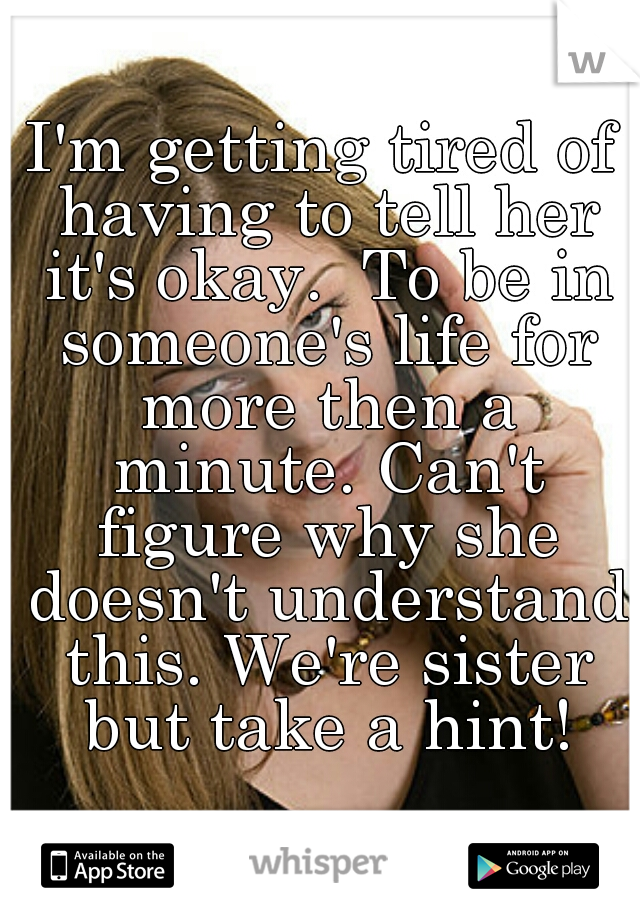 I'm getting tired of having to tell her it's okay.  To be in someone's life for more then a minute. Can't figure why she doesn't understand this. We're sister but take a hint!