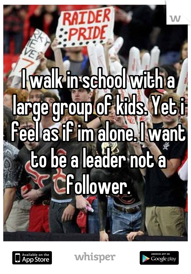 I walk in school with a large group of kids. Yet i feel as if im alone. I want to be a leader not a follower.