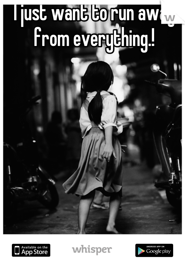 I just want to run away from everything.!