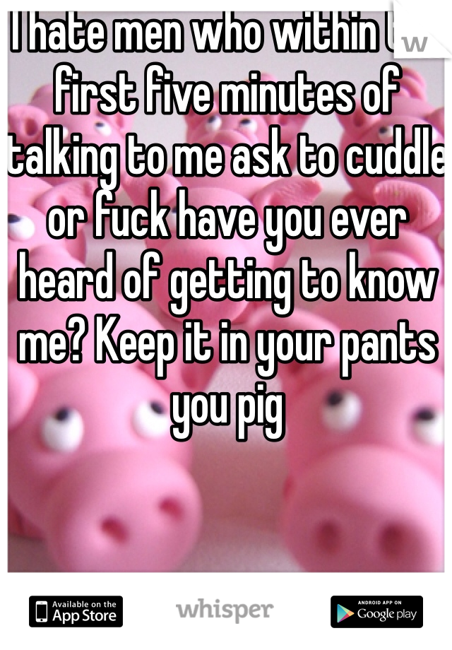 I hate men who within the first five minutes of talking to me ask to cuddle or fuck have you ever heard of getting to know me? Keep it in your pants you pig 