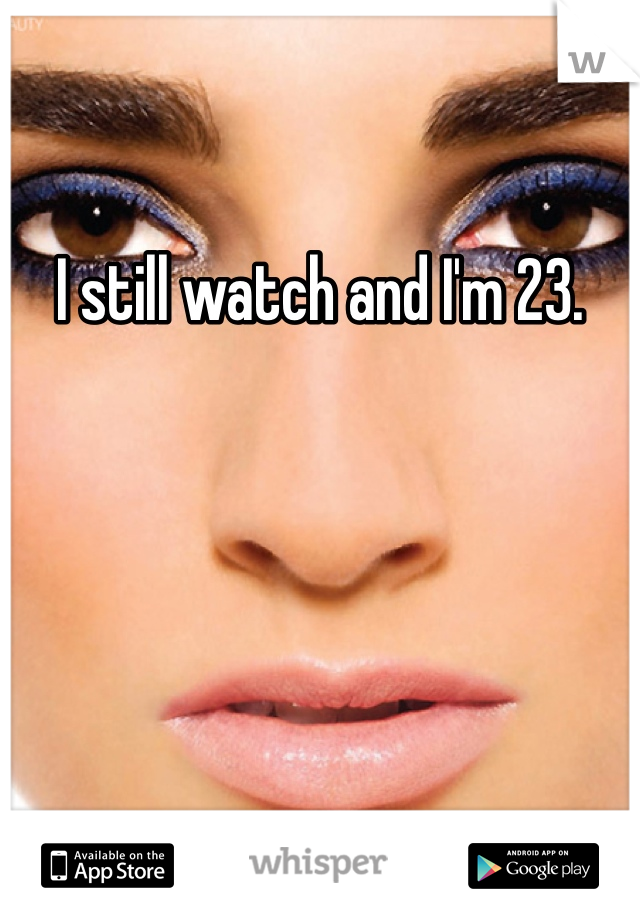 I still watch and I'm 23.