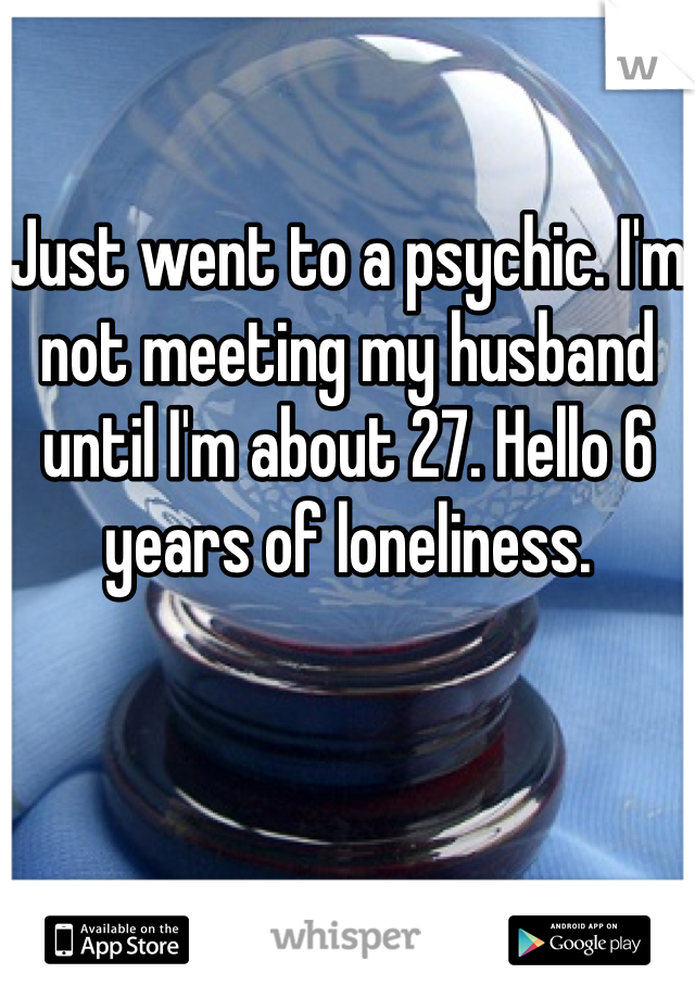 Just went to a psychic. I'm not meeting my husband until I'm about 27. Hello 6 years of loneliness.