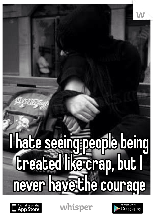 I hate seeing people being treated like crap, but I never have the courage to stand up for them