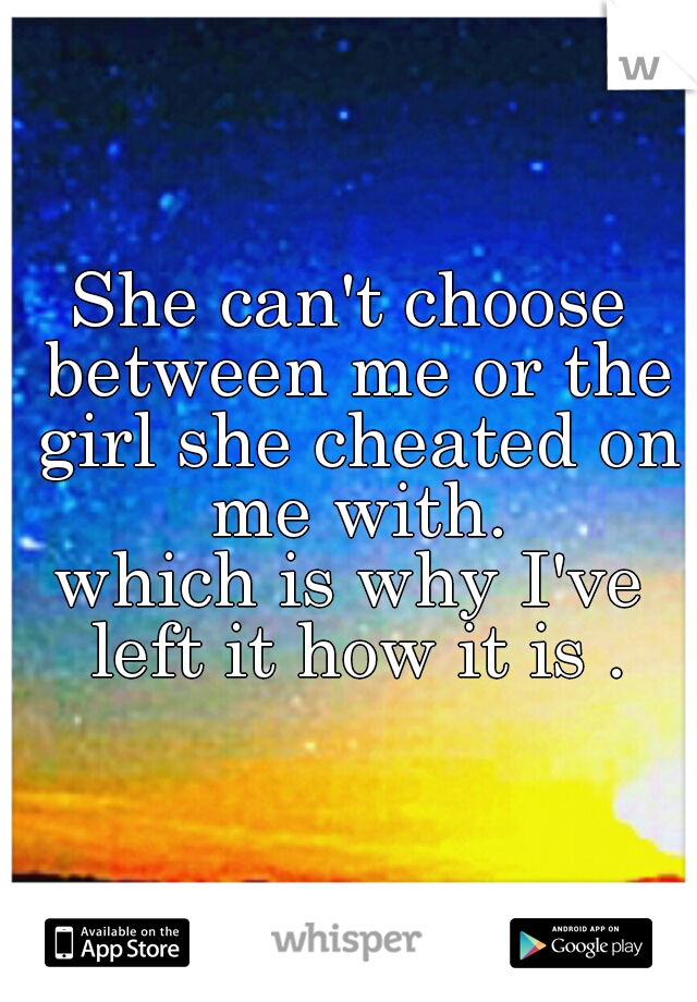 She can't choose between me or the girl she cheated on me with.

which is why I've left it how it is .