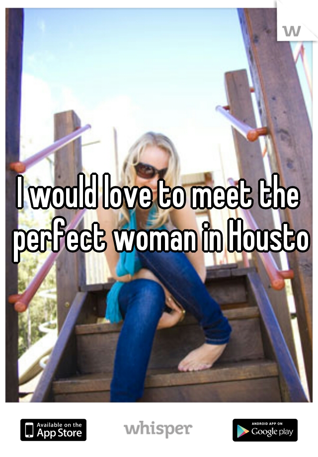 I would love to meet the perfect woman in Houston