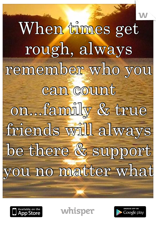 When times get rough, always remember who you can count on...family & true friends will always be there & support you no matter what