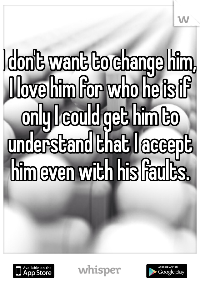 I don't want to change him, I love him for who he is if only I could get him to understand that I accept him even with his faults. 